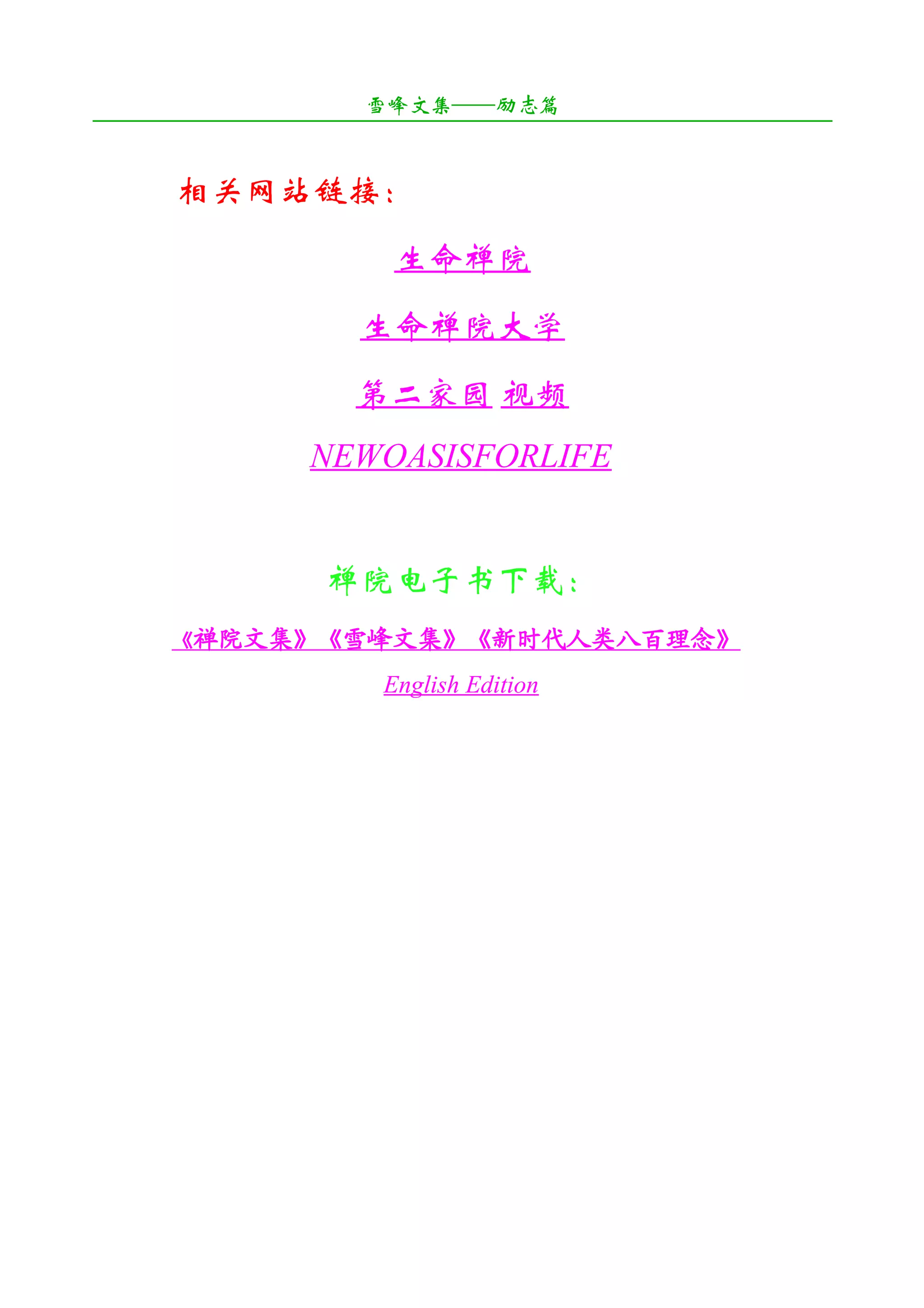 雪峰文集——励志篇
¯¯¯¯¯¯¯¯¯¯¯¯¯¯¯¯¯¯¯¯¯¯¯¯¯¯¯¯¯¯¯¯¯¯¯¯¯¯¯¯¯¯¯¯¯¯¯¯¯¯¯¯¯¯¯¯¯¯¯¯¯¯¯¯¯¯¯¯

       相关网站链接：
                           生命禅院
                        生命禅院大学
                        第二家园 视频
                   NEWOASISFORLIFE


                     禅院电子书下载：
       《禅院文集》《雪峰文集》《新时代人类八百理念》

                          English Edition
 