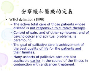 安寧緩和醫療的定義
• WHO definition (1990)
  – The active total care of those patients whose
    disease is not responsive to curative therapy.
  – Control of pain, and of other symptoms, and of
    psychological and spiritual problems, is
    paramount.
  – The goal of palliative care is achievement of
    the best quality of life for the patients and
    their families.
  – Many aspects of palliative care are also
    applicable earlier in the course of the illness in
    conjunction with anticancer treatment.
 