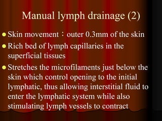 Manual lymph drainage (2)
 Skin movement：outer 0.3mm of the skin
 Rich bed of lymph capillaries in the
  superficial tissues
 Stretches the microfilaments just below the
  skin which control opening to the initial
  lymphatic, thus allowing interstitial fluid to
  enter the lymphatic system while also
  stimulating lymph vessels to contract
 