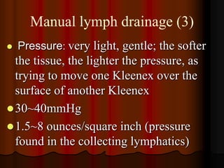Manual lymph drainage (3)
   Pressure: very light, gentle; the softer
  the tissue, the lighter the pressure, as
  trying to move one Kleenex over the
  surface of another Kleenex
 30~40mmHg
 1.5~8 ounces/square inch (pressure
  found in the collecting lymphatics)
 