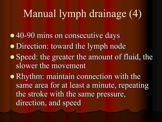Manual lymph drainage (4)
 40-90  mins on consecutive days
 Direction: toward the lymph node
 Speed: the greater the amount of fluid, the
  slower the movement
 Rhythm: maintain connection with the
  same area for at least a minute, repeating
  the stroke with the same pressure,
  direction, and speed
 