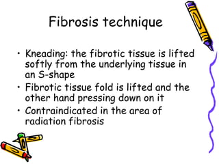 Fibrosis technique

• Kneading: the fibrotic tissue is lifted
  softly from the underlying tissue in
  an S-shape
• Fibrotic tissue fold is lifted and the
  other hand pressing down on it
• Contraindicated in the area of
  radiation fibrosis
 