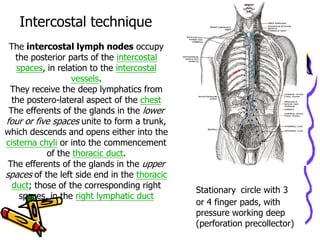 Intercostal technique
 The intercostal lymph nodes occupy
   the posterior parts of the intercostal
   spaces, in relation to the intercostal
                  vessels.
 They receive the deep lymphatics from
  the postero-lateral aspect of the chest
 The efferents of the glands in the lower
four or five spaces unite to form a trunk,
which descends and opens either into the
cisterna chyli or into the commencement
           of the thoracic duct.
 The efferents of the glands in the upper
spaces of the left side end in the thoracic
  duct; those of the corresponding right
                                              Stationary circle with 3
    spaces, in the right lymphatic duct
                                              or 4 finger pads, with
                                              pressure working deep
                                              (perforation precollector)
 