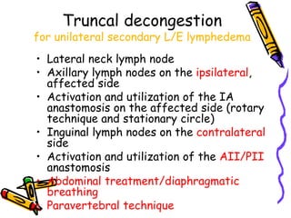 Truncal decongestion
for unilateral secondary L/E lymphedema
• Lateral neck lymph node
• Axillary lymph nodes on the ipsilateral,
  affected side
• Activation and utilization of the IA
  anastomosis on the affected side (rotary
  technique and stationary circle)
• Inguinal lymph nodes on the contralateral
  side
• Activation and utilization of the AII/PII
  anastomosis
• Abdominal treatment/diaphragmatic
  breathing
• Paravertebral technique
 