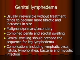 Genital lymphedema
 Usually irreversible without treatment,
  tends to become more fibrotic and
  increases in size
 Malignant/primary/secondary
 Combined penile and scrotal swelling
 Genital swelling should precede the
  sequence for leg lymphedema
 Complications including lymphatic cysts,
  fistula, lymphorrhea, bacteria and mycotic
  infection
 