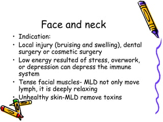 Face and neck
• Indication:
• Local injury (bruising and swelling), dental
  surgery or cosmetic surgery
• Low energy resulted of stress, overwork,
  or depression can depress the immune
  system
• Tense facial muscles- MLD not only move
  lymph, it is deeply relaxing
• Unhealthy skin-MLD remove toxins
 