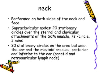 neck
• Performed on both sides of the neck and
  face
• Supraclavicular nodes: 20 stationary
  circles over the sternal and clavicular
  attachments of the SCM muscle, 7s /circle,
  3 mins
• 20 stationary circles on the area between
  the ear and the mastoid process, posterior
  and inferior to the ear (parotid and
  retroauricular lymph node)
 