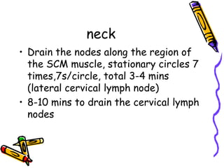 neck
• Drain the nodes along the region of
  the SCM muscle, stationary circles 7
  times,7s/circle, total 3-4 mins
  (lateral cervical lymph node)
• 8-10 mins to drain the cervical lymph
  nodes
 