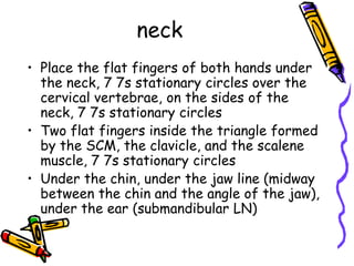 neck
• Place the flat fingers of both hands under
  the neck, 7 7s stationary circles over the
  cervical vertebrae, on the sides of the
  neck, 7 7s stationary circles
• Two flat fingers inside the triangle formed
  by the SCM, the clavicle, and the scalene
  muscle, 7 7s stationary circles
• Under the chin, under the jaw line (midway
  between the chin and the angle of the jaw),
  under the ear (submandibular LN)
 