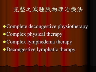 完整之減腫脹物理治療法

 Complete decongestive physiotherapy
 Complex physical therapy
 Complex lymphedema therapy
 Decongestive lymphatic therapy
 
