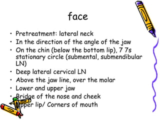 face
• Pretreatment: lateral neck
• In the direction of the angle of the jaw
• On the chin (below the bottom lip), 7 7s
  stationary circle (submental, submendibular
  LN)
• Deep lateral cervical LN
• Above the jaw line, over the molar
• Lower and upper jaw
• Bridge of the nose and cheek
• Upper lip/ Corners of mouth
 