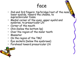 face
• 2nd and 3rd fingers: tip/bridge/root of the nose,
  lower eyelids, toward the cheeks, to
  supraclavicular fossa
• Medial corner of the eyes, upper eyelid and
  eyebrow, to preauricular LN
• Corner of the mouth
• Chin (below the bottom lip)
• Over the region of the molar teeth
• Masseter
• On the region of the TMJ
• Eye sockets (below the eyebrows)
• Forehead toward preauricular LN
 