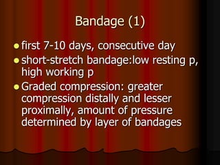 Bandage (1)
 first
      7-10 days, consecutive day
 short-stretch bandage:low resting p,
  high working p
 Graded compression: greater
  compression distally and lesser
  proximally, amount of pressure
  determined by layer of bandages
 