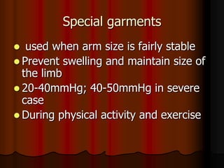 Special garments
  used when arm size is fairly stable
 Prevent swelling and maintain size of
  the limb
 20-40mmHg; 40-50mmHg in severe
  case
 During physical activity and exercise
 