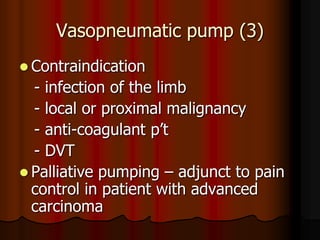Vasopneumatic pump (3)
 Contraindication
  - infection of the limb
  - local or proximal malignancy
  - anti-coagulant p’t
  - DVT
 Palliative pumping – adjunct to pain
  control in patient with advanced
  carcinoma
 