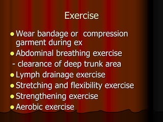 Exercise
 Wear   bandage or compression
  garment during ex
 Abdominal breathing exercise
 - clearance of deep trunk area
 Lymph drainage exercise
 Stretching and flexibility exercise
 Strengthening exercise
 Aerobic exercise
 
