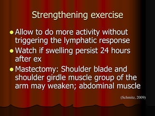 Strengthening exercise
 Allow  to do more activity without
  triggering the lymphatic response
 Watch if swelling persist 24 hours
  after ex
 Mastectomy: Shoulder blade and
  shoulder girdle muscle group of the
  arm may weaken; abdominal muscle
                               (Schmitz, 2009)
 