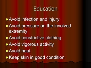 Education
 Avoid infection and injury
 Avoid pressure on the involved
  extremity
 Avoid constrictive clothing
 Avoid vigorous activity
 Avoid heat
 Keep skin in good condition
 