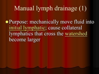 Manual lymph drainage (1)

 Purpose:  mechanically move fluid into
 initial lymphatic; cause collateral
 lymphatics that cross the watershed
 become larger
 