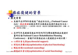 癌症復健的背景
     歷史背景
         美國早在1970年便通過『癌症防治法』(National Cancer
          Act)，癌症復健的概念用於治療癌症起源於癌症防治法。
          「希望在各界的努力 ... 人員答詢一般民眾、癌症病人暨家屬有關癌症預防、診斷、治
          療、復健等之問題。 」


              在1972年美國國家癌症研究所(NCI)贊助國際癌症復健計
               畫研討會(National Cancer Rehabilitation Planning
               Conference)，會議中針對癌症病人復健提出四項目標：
           心理社會支持(psychosocial support)

           理想的身體功能(optimization of physical functioning)

           職能諮商(vocational counseling)

           理想的社會功能(optimization of social functioning)
Cancer Rehabilitation Needs                                 Page 14 of 33
 