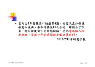     崔先生5年前罹患口腔癌第4期，術後又意外發現
                 罹患血友病，半年內接受11次手術，雖然活了下
                 來，卻因術後留下的臉部缺陷，使他意志陷入極
                 度低潮，長達一年的時間都要戴口罩出門。
                              2012/7/11中時電子報




Cancer Rehabilitation Needs              Page 4 of 33
 