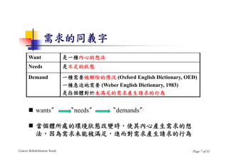 需求的同義字
       Want                   是一種內心的想法
       Needs                  是不足的狀態
       Demand                 一種需要被解除的情況 (Oxford English Dictionary, OED)
                              一種急迫地需要 (Weber English Dictionary, 1983)
                              是指個體對於未滿足的需求產生請求的行為


        wants〞                〝needs〞               x
                                             〝demands〞

        當個體所處的環境狀態改變時，使其內心產生需求的想
         法，因為需求未能被滿足，進而對需求產生請求的行為

Cancer Rehabilitation Needs                                            Page 7 of 33
 