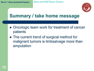 Block 7: Musculoskeletal System   Bone and Soft-Tissue Tumors




         Summary / take home message

            Oncologic team work for treatment of cancer
             patients
            The current trend of surgical method for
             malignant tumors is limbsalvage more than
             amputation




 15
 