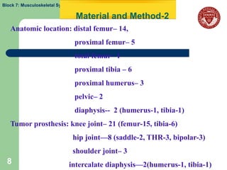 Block 7: Musculoskeletal System

                                  Material and Method-2
   Anatomic location: distal femur– 14,
                                  proximal femur– 5
                                  total femur– 1
                                  proximal tibia – 6
                                  proximal humerus– 3
                                  pelvic– 2
                                  diaphysis-- 2 (humerus-1, tibia-1)
   Tumor prosthesis: knee joint– 21 (femur-15, tibia-6)
                                  hip joint—8 (saddle-2, THR-3, bipolar-3)
                                  shoulder joint– 3
  8                          intercalate diaphysis—2(humerus-1, tibia-1)
 