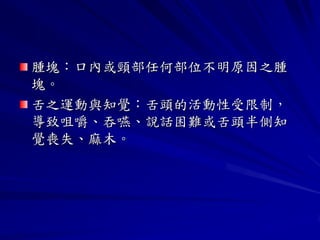 腫塊：口內或頸部任何部位不明原因之腫
塊。
舌之運動與知覺：舌頭的活動性受限制，
導致咀嚼、吞嚥、說話困難或舌頭半側知
覺喪失、麻木。
 
