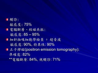 觸診:
敏感度: 75%
電腦斷層、核磁共振:
 敏感度: 85 – 95%
細針抽吸細胞學檢查 + 超音波
 敏感度: 90%, 特異性: 90%
正子掃瞄(positron emission tomography):
準確度: 82%
**電腦斷層: 84%, 視觸診: 71%
 