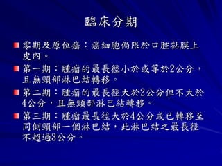 臨床分期
零期及原位癌：癌細胞侷限於口腔黏膜上
皮內。
第一期：腫瘤的最長徑小於或等於2公分，
且無頸部淋巴結轉移。
第二期：腫瘤的最長徑大於2公分但不大於
4公分，且無頸部淋巴結轉移。
第三期：腫瘤最長徑大於4公分或已轉移至
同側頸部一個淋巴結，此淋巴結之最長徑
不超過3公分。
 