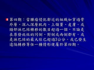 第四期：當腫瘤侵犯鄰近的組織如穿過骨
外層、深入深層肌肉、上頷竇、皮膚。或
頸部淋巴結轉移的數目超過一個，不論是
在原發病灶的同側、對側或兩側都有。或
是淋巴結的最大徑已超過3公分。或已發生
遠隔轉移等任一種情形便屬於第四期。
 