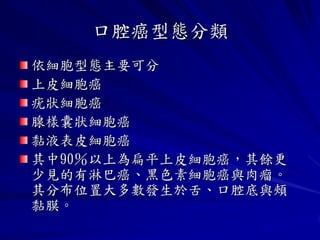 口腔癌型態分類
依細胞型態主要可分
上皮細胞癌
疣狀細胞癌
腺樣囊狀細胞癌
黏液表皮細胞癌
其中90％以上為扁平上皮細胞癌，其餘更
少見的有淋巴癌、黑色素細胞癌與肉瘤。
其分布位置大多數發生於舌、口腔底與頰
黏膜。
 