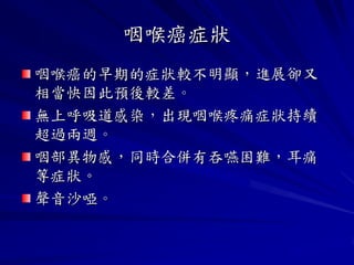 咽喉癌症狀
咽喉癌的早期的症狀較不明顯，進展卻又
相當快因此預後較差。
無上呼吸道感染，出現咽喉疼痛症狀持續
超過兩週。
咽部異物感，同時合併有吞嚥困難，耳痛
等症狀。
聲音沙啞。
 