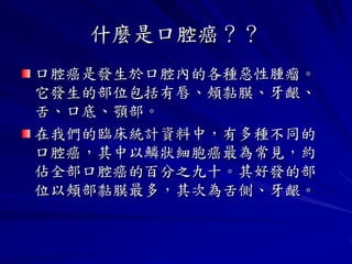 什麼是口腔癌？？
口腔癌是發生於口腔內的各種惡性腫瘤。
它發生的部位包括有唇、頰黏膜、牙齦、
舌、口底、顎部。
在我們的臨床統計資料中，有多種不同的
口腔癌，其中以鱗狀細胞癌最為常見，約
佔全部口腔癌的百分之九十。其好發的部
位以頰部黏膜最多，其次為舌側、牙齦。
 