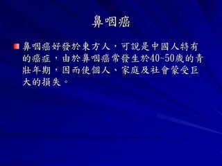 鼻咽癌
鼻咽癌好發於東方人，可說是中國人特有
的癌症，由於鼻咽癌常發生於40~50歲的青
壯年期，因而使個人、家庭及社會蒙受巨
大的損失。
 