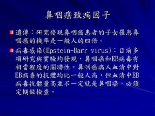 鼻咽癌致病因子
遺傳：研究發現鼻咽癌患者的子女罹患鼻
咽癌的機率是一般人的四倍。
病毒感染(Epstein-Barr virus)：目前多
項研究與實驗均發現，鼻咽癌和EB病毒有
相當程度的關聯性。鼻咽癌病人血清中對
EB病毒的抗體均比一般人高，但血清中EB
病毒抗體量高並不一定就是鼻咽癌，必須
定期做檢查。
 