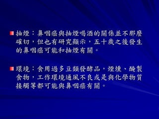 抽煙：鼻咽癌與抽煙喝酒的關係並不那麼
確切，但也有研究顯示，五十歲之後發生
的鼻咽癌可能和抽煙有關。

環境：食用過多豆類發酵品，煙燻、醃製
食物，工作環境通風不良或是與化學物質
接觸等都可能與鼻咽癌有關。
 