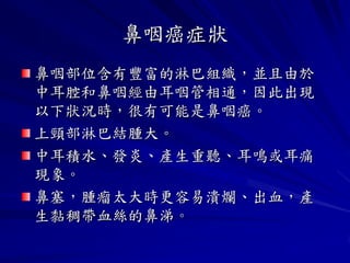 鼻咽癌症狀
鼻咽部位含有豐富的淋巴組織，並且由於
中耳腔和鼻咽經由耳咽管相通，因此出現
以下狀況時，很有可能是鼻咽癌。
上頸部淋巴結腫大。
中耳積水、發炎、產生重聽、耳鳴或耳痛
現象。
鼻塞，腫瘤太大時更容易潰爛、出血，產
生黏稠帶血絲的鼻涕。
 