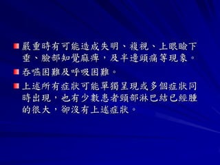 嚴重時有可能造成失明、複視、上眼瞼下
垂、臉部知覺麻痺，及半邊頭痛等現象。
吞嚥困難及呼吸困難。
上述所有症狀可能單獨呈現或多個症狀同
時出現，也有少數患者頸部淋巴結已經腫
的很大，卻沒有上述症狀。
 