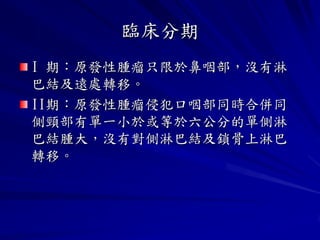 臨床分期
I 期：原發性腫瘤只限於鼻咽部，沒有淋
巴結及遠處轉移。
II期：原發性腫瘤侵犯口咽部同時合併同
側頸部有單一小於或等於六公分的單側淋
巴結腫大，沒有對側淋巴結及鎖骨上淋巴
轉移。
 