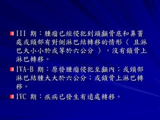 III 期：腫瘤已經侵犯到頭顱骨底和鼻竇
處或頸部有對側淋巴結轉移的情形 ( 且淋
巴大小小於或等於六公分 ) ，沒有鎖骨上
淋巴轉移。
IVA-B 期：原發腫瘤侵犯至顱內；或頸部
淋巴結腫大大於六公分；或鎖骨上淋巴轉
移。
IVC 期：疾病已發生有遠處轉移。
 