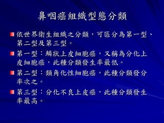 鼻咽癌組織型態分類
依世界衛生組織之分類，可區分為第一型、
第二型及第三型。
第一型：鱗狀上皮細胞癌，又稱為分化上
皮細胞癌，此種分類發生率最低。
第二型：類角化性細胞癌，此種分類發分
率次之。
第三型：分化不良上皮癌，此種分類發生
率最高。
 