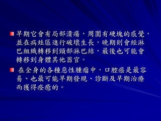 早期它會有局部潰瘍，周圍有硬塊的感覺，
並在病灶區進行破壞生長，晚期則會經淋
巴組織轉移到頸部淋巴結，最後也可能會
轉移到身體其他器官。
在全身的各種惡性腫瘤中，口腔癌是最容
易、也最可能早期發現、診斷及早期治療
而獲得痊癒的。
 