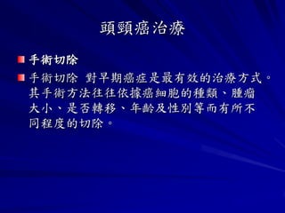 頭頸癌治療
手術切除
手術切除 對早期癌症是最有效的治療方式。
其手術方法往往依據癌細胞的種類、腫瘤
大小、是否轉移、年齡及性別等而有所不
同程度的切除。
 