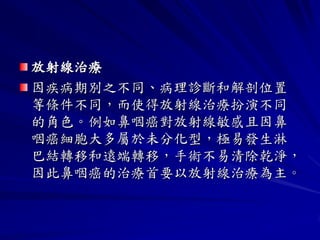 放射線治療
因疾病期別之不同、病理診斷和解剖位置
等條件不同，而使得放射線治療扮演不同
的角色。例如鼻咽癌對放射線敏感且因鼻
咽癌細胞大多屬於未分化型，極易發生淋
巴結轉移和遠端轉移，手術不易清除乾淨，
因此鼻咽癌的治療首要以放射線治療為主。
 