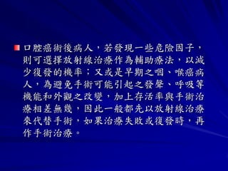 口腔癌術後病人，若發現一些危險因子，
則可選擇放射線治療作為輔助療法，以減
少復發的機率；又或是早期之咽、喉癌病
人，為避免手術可能引起之發聲、呼吸等
機能和外觀之改變，加上存活率與手術治
療相差無幾，因此一般都先以放射線治療
來代替手術，如果治療失敗或復發時，再
作手術治療。
 