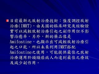 目前最新之放射治療技術：強度調控放射
治療(IMRT)，由美國的臨床研究及經驗證
實可以減輕放射治療引起之副作用但不影
響治癒率。另外，新的藥品像是
Amifostine，也顯示出可減輕放射治療引
起之口乾。所以未來利用IMRT搭配
Amifostine之使用，可能提供最佳之放射
治療運用於頭頸癌病人而達到最佳之療效
及減少副作用。
 