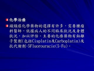 化學治療
頭頸癌化學藥物的選擇有許多，需要腫瘤
科醫師，依據病人的不同臨床狀況及身體
狀況，加以評估。主要的化療藥物有鉑離
子製劑(包括Cisplatin及Carboplatin)及
抗代謝劑-5Fluorouracie(5-Fu)。
 