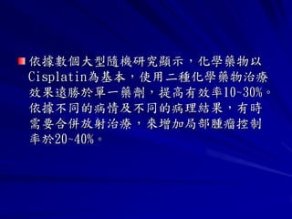 依據數個大型隨機研究顯示，化學藥物以
Cisplatin為基本，使用二種化學藥物治療
效果遠勝於單一藥劑，提高有效率10~30%。
依據不同的病情及不同的病理結果，有時
需要合併放射治療，來增加局部腫瘤控制
率於20~40%。
 